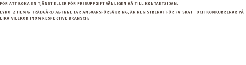 För att boka en tjänst eller för prisuppgift vänligen gå till kontaktsidan. Lyrotz Hem & Trädgård AB innehar ansvarsförsäkring, är registrerat för FA-skatt och konkurrerar på lika villkor inom respektive bransch. 