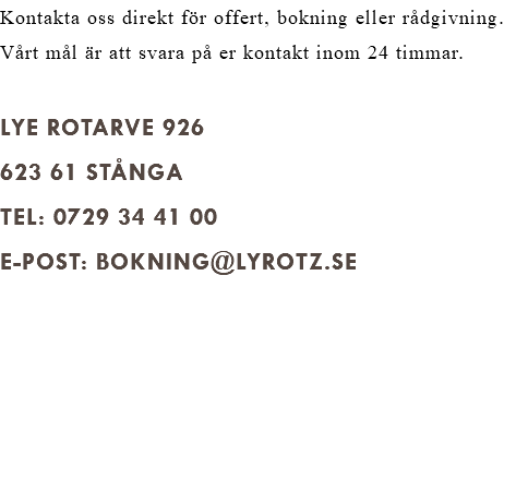 Kontakta oss direkt för offert, bokning eller rådgivning. Vårt mål är att svara på er kontakt inom 24 timmar. Lye Rotarve 926 623 61 Stånga Tel: 0729 34 41 00 E-post: BOKNING@lyrotz.se 